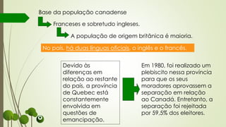 Devido às
diferenças em
relação ao restante
do país, a província
de Quebec está
constantemente
envolvida em
questões de
emancipação.
Base da população canadense
Franceses e sobretudo ingleses.
No país, há duas línguas oficiais, o inglês e o francês.
A população de origem britânica é maioria.
Em 1980, foi realizado um
plebiscito nessa província
para que os seus
moradores aprovassem a
separação em relação
ao Canadá. Entretanto, a
separação foi rejeitada
por 59,5% dos eleitores.
 