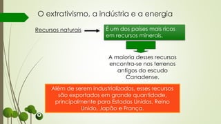 O extrativismo, a indústria e a energia
Além de serem industrializados, esses recursos
são exportados em grande quantidade,
principalmente para Estados Unidos, Reino
Unido, Japão e França.
Recursos naturais É um dos países mais ricos
em recursos minerais.
A maioria desses recursos
encontra-se nos terrenos
antigos do escudo
Canadense.
 