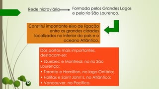Constitui importante eixo de ligação
entre as grandes cidades
localizadas no interior do país e o
oceano Atlântico.
Dos portos mais importantes,
destacam-se:
• Quebec e Montreal, no rio São
Lourenço;
• Toronto e Hamilton, no lago Ontário;
• Halifax e Saint John’s, no Atlântico;
• Vancouver, no Pacífico.
Rede hidroviária Formada pelos Grandes Lagos
e pelo rio São Lourenço.
 