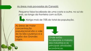 Onde estão
localizadas a maioria
das indústrias e as
principais atividades
econômicas.
As áreas mais povoadas do Canadá:
Pequena faixa localizada de uma costa a outra, no sul do
país, ao longo da fronteira com os EUA.
Abriga mais de 75% do total da população.
As áreas de maior
concentração
populacional são o vale
do rio São Lourenço e a
região dos Grandes
Lagos.
 