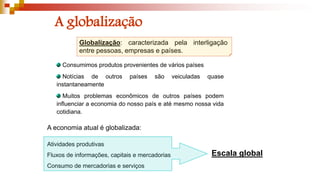 A globalização
Globalização: caracterizada pela interligação
entre pessoas, empresas e países.
A economia atual é globalizada:
Atividades produtivas
Fluxos de informações, capitais e mercadorias
Consumo de mercadorias e serviços
Escala global
Consumimos produtos provenientes de vários países
Notícias de outros países são veiculadas quase
instantaneamente
Muitos problemas econômicos de outros países podem
influenciar a economia do nosso país e até mesmo nossa vida
cotidiana.
 