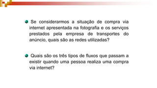 Se considerarmos a situação de compra via
internet apresentada na fotografia e os serviços
prestados pela empresa de transportes do
anúncio, quais são as redes utilizadas?
Quais são os três tipos de fluxos que passam a
existir quando uma pessoa realiza uma compra
via internet?
 