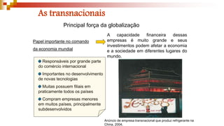 As transnacionais
Papel importante no comando
da economia mundial
Responsáveis por grande parte
do comércio internacional
Importantes no desenvolvimento
de novas tecnologias
Muitas possuem filiais em
praticamente todos os países
Compram empresas menores
em muitos países, principalmente
subdesenvolvidos
Principal força da globalização
A capacidade financeira dessas
empresas é muito grande e seus
investimentos podem afetar a economia
e a sociedade em diferentes lugares do
mundo.
Anúncio de empresa transnacional que produz refrigerante na
China, 2004.
 