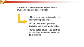 A maioria das sedes dessas empresas está
situada nos países desenvolvidos
 Destino de boa parte dos lucros
transferidos pelas filiais
 Onde ocorrem as grandes
decisões sobre os investimentos
 Onde estão situados os centros
de pesquisa para desenvolvimento
de tecnologia
 