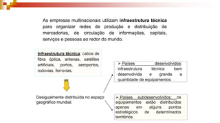 As empresas multinacionais utilizam infraestrutura técnica
para organizar redes de produção e distribuição de
mercadorias, de circulação de informações, capitais,
serviços e pessoas ao redor do mundo.
Infraestrutura técnica: cabos de
fibra óptica, antenas, satélites
artificiais, portos, aeroportos,
rodovias, ferrovias.
Desigualmente distribuída no espaço
geográfico mundial.
 Países desenvolvidos:
infraestrutura técnica bem
desenvolvida e grande a
quantidade de equipamentos
 Países subdesenvolvidos: os
equipamentos estão distribuídos
apenas em alguns pontos
estratégicos de determinados
territórios
 