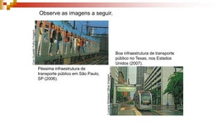 Observe as imagens a seguir.
Péssima infraestrutura de
transporte público em São Paulo,
SP (2006).
Boa infraestrutura de transporte
público no Texas, nos Estados
Unidos (2007).
CaioGuatelli/FolhaImagem
LucianaWhitaker/OlharImagem
 