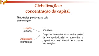 Globalização e
concentração de capital
Objetivo:
Disputar mercados com maior poder
de competitividade e aumentar a
capacidade de investir em novas
tecnologias.
Tendências provocadas pela
globalização:
Fusões
(uniões)
Aquisições
(compras)
 
