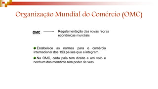 Organização Mundial do Comércio (OMC)
OMC Regulamentação das novas regras
econômicas mundiais
Estabelece as normas para o comércio
internacional dos 153 países que a integram.
Na OMC, cada país tem direito a um voto e
nenhum dos membros tem poder de veto.
 