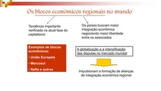 Os blocos econômicos regionais no mundo
Tendência importante
verificada na atual fase do
capitalismo
Os países buscam maior
integração econômica
negociando maior liberdade
entre os associados
Exemplos de blocos
econômicos:
• União Europeia
• Mercosul
• Nafta e outros
A globalização e a intensificação
das disputas no mercado mundial
Impulsionam a formação de alianças
de integração econômica regional
 