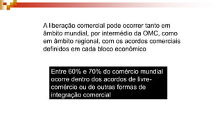 A liberação comercial pode ocorrer tanto em
âmbito mundial, por intermédio da OMC, como
em âmbito regional, com os acordos comerciais
definidos em cada bloco econômico
Entre 60% e 70% do comércio mundial
ocorre dentro dos acordos de livre-
comércio ou de outras formas de
integração comercial
 