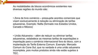 As modalidades de blocos econômicos existentes nas
diversas regiões do mundo são:
• Zona de livre comércio – pressupõe acordos comerciais que
visam exclusivamente à redução ou eliminação de tarifas
aduaneiras. Exemplo: Nafta (formado nos Estados Unidos,
Canadá e México)
• União Aduaneira – além de reduzir ou eliminar tarifas
aduaneiras, estabelece as mesmas tarifas de exportações e
importação para o comércio internacional fora do bloco, com a
implantação da Tarifa Externa Comum. Exemplo: Mercado
Comum do Cone Sul, que na verdade é uma união aduaneira
incompleta, pois muitos produtos ainda não estão sujeitos à
TEC.
 
