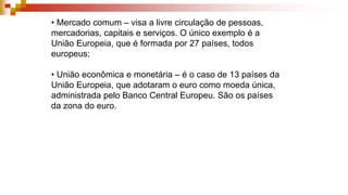 • Mercado comum – visa a livre circulação de pessoas,
mercadorias, capitais e serviços. O único exemplo é a
União Europeia, que é formada por 27 países, todos
europeus;
• União econômica e monetária – é o caso de 13 países da
União Europeia, que adotaram o euro como moeda única,
administrada pelo Banco Central Europeu. São os países
da zona do euro.
 