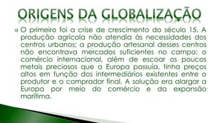 O primeiro foi a crise de crescimento do século 15. A
produção agrícola não atendia às necessidades dos
centros urbanos; a produção artesanal desses centros
não encontrava mercados suficientes no campo; o
comércio internacional, além de escoar os poucos
metais preciosos que a Europa possuía, tinha preços
altos em função dos intermediários existentes entre o
produtor e o comprador final. A solução era alargar a
Europa por meio do comércio e da expansão
marítima.
 