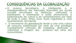 O avanço tecnológico, a interligação e a
interdependência dos mercados financeiros em escala
mundial encurtaram as distâncias, unificaram e
baratearam a informação e estão promovendo a
padronização da cultura e do comportamento por meio
de tevês a cabo, filmes, livros, fluxos migratórios e, mais
recentemente, da internet.
O movimento da globalização tende a criar uma cultura
de consumo padronizada por meio de uma estratégia
mundialmente unificada de marketing, destinada a
uniformizar a imagem dos produtos aos olhos dos
consumidores.
 