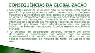 Sob certos aspectos, o mundo está se tornando uma "aldeia
global". Empresas gigantescas estão atravessando as fronteiras
nacionais e se instalando em vários países; o avanço tecnológico
na área da informática e das telecomunicações tem permitido a
agilidade nas transações comerciais e no intercâmbio de
informações; a abertura dos mercados nacionais às importações,
favorecida por baixas tarifas alfandegárias, deu um grande
impulso ao fluxo de mercadorias, fazendo explodir o comércio
mundial.
O processo de globalização provocou também um efeito
devastador; o desemprego, que atinge tanto os países
subdesenvolvidos da América Latina, Ásia e África como as
nações industrializadas da América do Norte, da Europa e da
Ásia.
 