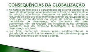 Na história da formação e consolidação do sistema capitalista, os
níveis de desemprego acompanharam as fases de crescimento e
de retração econômica, crescendo nos períodos de crise e
reduzindo-se logo que a economia dava sinais de recuperação. A
partir das últimas décadas do século XX, porém, surgiu uma
modalidade de desemprego não decorrente de crises
econômicas nem da redução dos investimentos nas atividades
produtivas, mas da revolução tecnológica. É o chamado
desemprego estrutural.
No Brasil, como nos demais países subdesenvolvidos, a
globalização econômica tem elevado as taxas de desemprego e
ampliado a distância entre ricos e pobres.
 