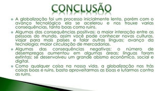 A globalização foi um processo inicialmente lento, porém com o
avanço tecnológico ela se acelerou e nos trouxe varias
consequências, tanto boas como ruins.
Algumas das consequências positivas: a maior interação entre as
pessoas do mundo, assim você pode conhecer novas culturas,
viajar para mais países e falar outras línguas; avanço da
tecnologia; maior circulação de mercadorias.
Algumas das consequências negativas: o número de
desempregos aumentou em algumas áreas; línguas foram
extintas; se desenvolveu um grande abismo econômico, social e
digital.
Como qualquer coisa na nossa vida, a globalização nos trás
coisas boas e ruins, basta aproveitarmos as boas e lutarmos contra
as ruins.
 