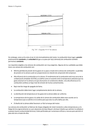 Módulo 14. Propulsión




                                                                                      
 
Sin embargo, como se ha visto al ver el ciclo termodinámico del motor, la combustión tiene lugar a presión 
prácticamente constante y la velocidad del gas a su paso por la(s) cámara(s) de combustión también 
permanece constante. 

Los requisitos exigidos a las cámaras de combustión son muy exigentes. Algunas de las cualidades que debe 
tener una cámara de combustión son: 

    •    Mínima pérdida de presión de los gases en su paso a través de la cámara de combustión. La pérdida 
         de presión en la cámara suele ser proporcional a la relación de compresión del compresor. 

    •    Alta eficiencia de la combustión en la cámara. El rendimiento de la combustión está muy cerca de la 
         unidad (oscila alrededor de 0’95) y se define como el cociente entre la temperatura absoluta que los 
         gases alcanzan en la cámara y la que alcanzarían en condiciones ideales. Una alta eficiencia en la 
         combustión conlleva un bajo nivel de emisión de humos contaminantes. 

    •    Bajo nivel de riesgo de apagado de llama. 

    •    La combustión debe tener lugar completamente dentro de la cámara. 

    •    La distribución de temperatura en los gases de la cámara debe ser uniforme. 

    •    La temperatura de los gases a la salida de la cámara de combustión debe estar acorde con la 
         temperatura que se admite en la turbina para que esta no sufra daños por ello. 

    •    El diseño de la cámara debe favorecer un fácil arranque del motor. 

Las cámaras de combustión se fabrican de chapas delgadas de metal resistente a altas temperaturas y a la 
fatiga térmica (generalmente se usan aleaciones de base Níquel o de base Cobalto que admiten la soldadura 
y poseen buena conductividad térmica). Están perforadas por numerosos orificios y ranuras para permitir el 
paso del aire a través de ellos. 




                                                      Página 11  
                                                                     
                                                                     
 