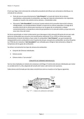 Módulo 14. Propulsión



El aire que llega a la(s) cámara(s) de combustión procedente del difusor pre‐cámara(s) se distribuye a la 
entrada de las cámaras: 

     •   Parte de ese aire pasa directamente (“aire Primario”) a través del interior de la cámara, 
         mezclándose y atomizando el combustible, que llega por tubos de alimentación a los inyectores 
         situados en la parte más anterior de las cámaras,  y haciéndole arder.  

     •   Otra parte (“aire Secundario”) circula por la parte exterior de la envuelta interna de la cámara, 
         refrigerándola, y va introduciéndose también a través de los orificios repartidos a lo largo de la 
         envuelta interna de la cámara para mezclarse con los gases de la combustión y rebajar 
         convenientemente su temperatura antes de que penetren en la zona de turbina, ya que esta es la 
         zona más crítica del motor. 

De forma aproximada un motor turborreactor puro descarga en la(s) cámara(s) 60 partes de aire por cada 
parte de combustible que consume y de esas 60 partes solamente 15 (un 25%) se utilizan para pasar 
directamente al interior de ella(s) y hacer arder el combustible (“aire Primario”), ya que la proporción 
estequiométrica de la combustión es de 15 partes de aire por una parte de combustible. Las otras 45 partes 
(un 75%) de aire restantes (“aire Secundario”) son utilizadas para refrigerar la(s) cámara(s) y rebajar la 
temperatura de los gases de combustión. 

Se utilizan normalmente tres tipos de cámaras de combustión: 

    •    Conjunto de Cámaras individuales. 

    •    Cámara anular. 

    •    Cámara mixta o “can‐annular”. 

                                  CONJUNTO DE CAMARAS INDIVIDUALES: 

Son las más empleadas en motores de compresor centrífugo. El número de cámaras individuales por motor 
es variable (entre 5 y 10) y depende del tamaño del motor y del número de inyectores. 

Cada cámara está formada por dos tubos concéntricos como se muestra en las Figuras siguientes: 

 




                                                                                           




                                                   Página 12  
                                                                  
                                                                  
 