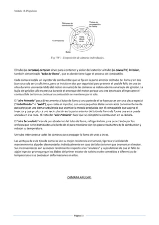 Módulo 14. Propulsión




                                                                               
 
                                
El tubo (o carcasa) exterior sirve para contener y aislar del exterior al tubo (o envuelta) interior, 
también denominado “tubo de llama”, que es donde tiene lugar el proceso de combustión. 

Cada cámara instala un inyector de combustible que se fija en la parte anterior del tubo de  llama y en dos 
(con una sola sería suficiente, pero se instala en dos por seguridad para prevenir el posible fallo de una de 
ellas durante un reencendido del motor en vuelo) de las cámaras se instala además una bujía de ignición. La 
bujía de ignición solo es precisa durante el arranque del motor porque una vez arrancado al inyectarse el 
combustible de forma continua la combustión se mantiene por si sola. 

El “aire Primario” pasa directamente al tubo de llama y una parte de el se hace pasar por una pieza especial 
(“torbellinador” o “swirl”), que rodea al inyector, con unos pequeños álabes orientados convenientemente 
para provocar una cierta turbulencia que atomice la mezcla producida con el combustible que aporta el 
inyector y que produzca una recirculación en la parte anterior del tubo de llama de forma que esta quede 
anclada en esa zona. El resto del “aire Primario” hace que se complete la combustión en la cámara. 

El “aire Secundario” circula por el exterior del tubo de llama, refrigerándolo, y va penetrando por los 
orificios que tiene distribuidos a lo lardo de el para mezclarse con los gases resultantes de la combustión y 
rebajar su temperatura. 

Un tubo interconecta todas las cámaras para propagar la llama de unas a otras. 

Las ventajas de este tipo de cámaras son su mejor resistencia estructural, ligereza y facilidad de 
mantenimiento al poder desmontarlas individualmente en caso de fallo sin tener que desmontar el motor. 
Sus inconvenientes son su menor rendimiento respecto a las “anulares” y la posibilidad de que el fallo de 
algún inyector provoque que los álabes del primer estator de turbina estén sometidos a diferencias de 
temperaturas y se produzcan deformaciones en ellos. 

 
 
 
 
                                             CAMARA ANULAR: 
                                                     
                                                     




                                                   Página 13  
                                                                  
                                                                  
 