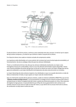 Módulo 14. Propulsión




                                                                                          
                                                         
El tubo de llama es de forma anular y continua y esta contenido entre dos carcasas: la interior que lo separa 
del eje turbina‐compresor, y la exterior que contiene a todo el conjunto de la cámara. 

Es el tipo de cámara mas usado en motores actuales de compresores axiales. 

Los inyectores están distribuidos en la zona anterior de la cámara (así como las dos bujías de encendido) y el 
funcionamiento  de esta es análogo al descrito para las cámaras individuales 

Tienen un rendimiento térmico más alto que las cámaras individuales (realizando una mejor y más 
homogénea mezcla aire‐combustible) y hacen el uso más eficiente del limitado espacio disponible. Tienen 
unas menores pérdidas de presión del gas que circula por la cámara así como una mejor refrigeración de los 
gases de combustión y una mejor distribución de temperatura de estos antes de entrar en la turbina. 

La mayor desventaja de estas cámaras respecto a las individuales es que no se puede desmontar su tubo de 
llama sin desmontar el motor, lo que supone un mayor coste de mantenimiento.  

Hay una interesante variante de las cámaras anulares, usada en motores turbohélice (P&W PT6), que son las 
“Cámaras anulares de flujo inverso”. Su funcionamiento es análogo al de las cámaras anulares pero tiene la 
ventaja de que se reduce la longitud total del motor cuando esta dimensión puede ser crítica. Esta reducción 
de longitud se logra gracias a la peculiaridad de que el flujo de aire (y gases) dentro de la cámara va en 
sentido contrario al que tiene en todo el resto del motor y a que dentro de la carcasa interna de la cámara 
de combustión se aloja toda la turbina de este.  

 
 




                                                   Página 14  
                                                                  
                                                                  
 