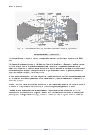 Módulo 14. Propulsión




                                                                                                     
 

                                    CAMARA MIXTA O “CAN‐ANNULAR”: 

Este tipo de cámaras es usado en muchos motores turborreactores grandes, tanto puros como de doble 
flujo.  

Este tipo de cámara es en realidad un híbrido entre el conjunto de cámaras individuales y la cámara anular. 
De hecho la parte anterior de esta cámara es idéntica al conjunto de cámaras individuales y termina 
conectando al final con un conducto anular análogo al de la parte posterior de las cámaras anulares, que es 
el que se encarga de recoger y homogeneizar antes de que entren en la turbina los gases de combustión 
producidos en cada una de las partes individuales. 

Se tiene aquí la misma ventaja que en el conjunto de cámaras individuales de que la parte anterior de cada 
una de los tubos de llama independientes puede ser desmontada para su mantenimiento sin necesidad de 
desmontar el motor.  

Además cada parte similar a las cámaras individuales es más corta que era en estas, con lo que las pérdidas 
de presión en ellas (una de las desventajas de las cámaras independientes) también es menor.  

Tampoco se tiene la desventaja que se presenta en los conjuntos de cámaras individuales de falta de 
homogeneidad de temperatura de los gases a la salida de la cámara cuando falla alguno de los inyectores, 
puesto que esa homogeneidad se consigue, incluso en caso de que falle, en la parte anular de la cámara.  

 




                                                  Página 15  
                                                                 
                                                                 
 