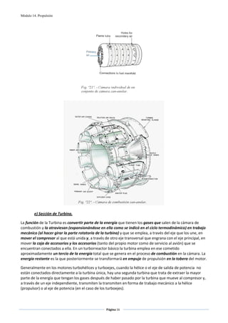Módulo 14. Propulsión




                                                                           
                                                        




                                                                                     
 
        e) Sección de Turbina. 

La función de la Turbina es convertir parte de la energía que tienen los gases que salen de la cámara de 
combustión y la atraviesan (expansionándose en ella como se indicó en el ciclo termodinámico) en trabajo 
mecánico (al hacer girar la parte rotatoria de la turbina) y que se emplea, a través del eje que los une, en 
mover el compresor al que está unida y, a través de otro eje transversal que engrana con el eje principal, en 
mover la caja de accesorios y los accesorios (tanto del propio motor como de servicio al avión) que se 
encuentran conectados a ella. En un turborreactor básico la turbina emplea en ese cometido 
aproximadamente un tercio de la energía total que se genera en el proceso de combustión en la cámara. La 
energía restante es la que posteriormente se transformará en empuje de propulsión en la tobera del motor. 

Generalmente en los motores turbohélices y turboejes, cuando la hélice o el eje de salida de potencia  no 
están conectados directamente a la turbina única, hay una segunda turbina que trata de extraer la mayor 
parte de la energía que tengan los gases después de haber pasado por la turbina que mueve al compresor y, 
a través de un eje independiente, transmiten la transmiten en forma de trabajo mecánico a la hélice 
(propulsor) o al eje de potencia (en el caso de los turboejes). 



                                                  Página 16  
                                                                 
                                                                 
 