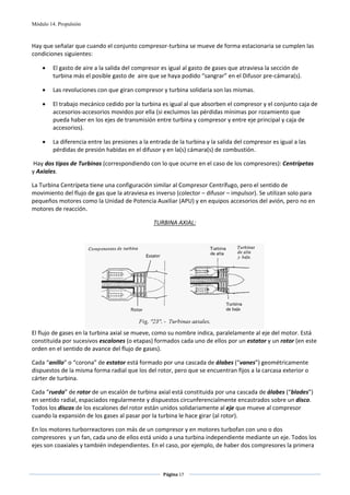 Módulo 14. Propulsión



Hay que señalar que cuando el conjunto compresor‐turbina se mueve de forma estacionaria se cumplen las 
condiciones siguientes: 

    •    El gasto de aire a la salida del compresor es igual al gasto de gases que atraviesa la sección de 
         turbina más el posible gasto de  aire que se haya podido “sangrar” en el Difusor pre‐cámara(s). 

    •    Las revoluciones con que giran compresor y turbina solidaria son las mismas. 

    •    El trabajo mecánico cedido por la turbina es igual al que absorben el compresor y el conjunto caja de 
         accesorios‐accesorios movidos por ella (si excluimos las pérdidas mínimas por rozamiento que 
         pueda haber en los ejes de transmisión entre turbina y compresor y entre eje principal y caja de 
         accesorios). 

    •    La diferencia entre las presiones a la entrada de la turbina y la salida del compresor es igual a las 
         pérdidas de presión habidas en el difusor y en la(s) cámara(s) de combustión. 

 Hay dos tipos de Turbinas (correspondiendo con lo que ocurre en el caso de los compresores): Centrípetas 
y Axiales. 

La Turbina Centrípeta tiene una configuración similar al Compresor Centrífugo, pero el sentido de 
movimiento del flujo de gas que la atraviesa es inverso (colector – difusor – impulsor). Se utilizan solo para 
pequeños motores como la Unidad de Potencia Auxiliar (APU) y en equipos accesorios del avión, pero no en 
motores de reacción. 

                                                 TURBINA AXIAL: 
 
 




                                                                                              
El flujo de gases en la turbina axial se mueve, como su nombre indica, paralelamente al eje del motor. Está 
constituida por sucesivos escalones (o etapas) formados cada uno de ellos por un estator y un rotor (en este 
orden en el sentido de avance del flujo de gases). 

Cada “anillo” o “corona” de estator está formado por una cascada de álabes (“vanes”) geométricamente 
dispuestos de la misma forma radial que los del rotor, pero que se encuentran fijos a la carcasa exterior o 
cárter de turbina. 

Cada “rueda” de rotor de un escalón de turbina axial está constituida por una cascada de álabes (“blades”) 
en sentido radial, espaciados regularmente y dispuestos circunferencialmente encastrados sobre un disco. 
Todos los discos de los escalones del rotor están unidos solidariamente al eje que mueve al compresor 
cuando la expansión de los gases al pasar por la turbina le hace girar (al rotor). 

En los motores turborreactores con más de un compresor y en motores turbofan con uno o dos 
compresores  y un fan, cada uno de ellos está unido a una turbina independiente mediante un eje. Todos los 
ejes son coaxiales y también independientes. En el caso, por ejemplo, de haber dos compresores la primera 


                                                     Página 17  
                                                                    
                                                                    
 