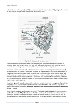 Módulo 14. Propulsión



turbina o turbina de “alta presión” (HPT) mueve al compresor de “alta presión” (HPC) y la siguiente o turbina 
de “baja presión” (LPT) mueve al compresor de “baja presión” (LPC). 

 




                                                                                           
Como vimos para los compresores axiales la sección de paso va disminuyendo a medida que el aire lo 
atraviesa, ya que se va comprimiendo. En el caso de la turbina ocurre lo contrario, la sección de paso va 
aumentando, porque el gas se va expansionando (ocupando mayor volumen específico).  

Es menor el número de escalones de turbina necesarios que el que era preciso para el compresor axial (1 
escalón de turbina por hasta 5, o incluso más, escalones del compresor al que arrastra). Es debido a que el 
trabajo mecánico específico que se puede extraer de cada escalón de turbina es muy superior al que cada 
escalón de compresor puede suministrar al aire que comprime y eso es así porque, aunque sean iguales la 
velocidad de rotación de compresor y turbina y la velocidad axial de paso del fluido por ambos, la deflexión 
de la corriente de gas que se puede conseguir en la turbina es mucho mayor que la que el compresor puede 
imprimir al aire que lo atraviesa. 

Se define el “grado de reacción” de un escalón de turbina como la relación entre la expansión (variación de 
energía) que sufre el gas en el rotor en relación con la expansión total en todo el escalón. El grado de 
reacción deseado para una turbina se consigue mediante la selección adecuada de los perfiles de los álabes 
de rotor y estator. 

Las turbinas de grado de reacción cero se denominan “Turbinas de Acción o Impulso”, es decir, aquellas en 
que toda la expansión del gas tiene lugar en el estator, para lo que la sección de paso entre sus álabes 
tiene forma de tobera convergente (es mayor a la entrada que a la salida) y el gas a su paso por ellos se 
acelera (hasta casi la velocidad del sonido) y disminuye su presión y temperatura. A la salida del estator la 


                                                   Página 18  
                                                                  
                                                                  
 