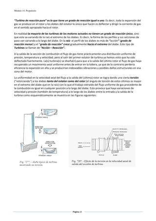 Módulo 14. Propulsión



“Turbina de reacción pura” es la que tiene un grado de reacción igual a uno. Es decir, toda la expansión del 
gas se produce en el rotor y los álabes del estator lo único que hacen es deflectar y dirigir la corriente de gas 
en el sentido apropiado hacia el rotor. 

En realidad la mayoría de las turbinas de los motores actuales no tienen un grado de reacción único, sino 
que este va variando de la raíz al extremo de los álabes. Es decir, la forma de los perfiles y sus secciones de 
paso van variando a lo largo del álabe. En la raíz  el perfil de los álabes es más de “acción” (grado de 
reacción menor) y el “grado de reacción” crece gradualmente hacia el extremo del álabe. Este tipo de 
Turbinas se llaman de “Acción – Reacción”. 

A la salida de la sección de combustión el flujo de gas tiene prácticamente una distribución uniforme de 
presión, temperatura y velocidad, pero al salir del primer estator de turbina ya hemos visto que ha sido 
deflectado fuertemente. La(s) turbina(s) se diseña(n) para que a la salida del último rotor el flujo de gas haya 
recuperado un movimiento axial uniforme antes de entrar en la tobera, ya que de lo contrario perdería 
eficiencia la expansión en ella y se producirían indeseables vibraciones y posibles daños estructurales en esa 
zona del motor.  

La uniformidad en la velocidad axial del flujo a la salida del (último) rotor se logra dando una cierta torsión 
(“retorciendo”) a los álabes tanto del estator como del rotor (el ángulo de torsión de estos últimos es mayor 
en el extremo del álabe que en la raíz) con lo que el trabajo extraído del flujo uniforme de gas procedente de 
la combustión es igual en cualquier posición a lo largo del álabe. Esto provoca que haya variaciones de 
velocidad y presión (también de temperatura) a lo largo de los álabes entre la entrada y la salida de la 
turbina como esquemáticamente se muestra en las Figuras siguientes: 

 




                                                                                                             
 
 




                                                        Página 20  
                                                                       
                                                                       
 