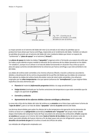 Módulo 14. Propulsión




                                                                                                 
 
 
 
La mayor presión en el extremo del álabe del rotor (a la entrada en el) reduce las pérdidas que se 
producirían hacia afuera por fuerza centrífuga, mejorando así el rendimiento del álabe. También se reducen 
las pérdidas de presión por el extremo del álabe del rotor mediante álabes que tienen un especie de 
“sombrerete” o “placa de apoyo” en el extremo (“shroud”).  

Las placas de apoyo de todos los álabes (“apoyados”) engarzan entre si formando una especie de anillo que 
los rodea y evita además en gran medida la vibración de los extremos de los álabes (presente en los álabes 
“en voladizo”), aunque no se utilizan si se trata de álabes funcionando en situación muy crítica ya que la 
placa de apoyo aumenta considerablemente los esfuerzos por fuerza centrífuga a que está sometida la raíz 
del álabe. 

Los álabes de turbina están sometidos a los mismos esfuerzos (flexión, tracción y esfuerzos secundarios 
debidos a desalineación de los centros de gravedad de los perfiles del álabe) que los álabes de compresor. 
Pero además los álabes de turbina (tanto de estator como de rotor) están sometidos a los esfuerzos 
originados por las altas temperaturas a las que operan (esfuerzos de “termofluencia”) y que originan fallos 
específicos de estos elementos por: 

    •    Fluencia del material (deformación progresiva debida a la carga aerodinámica). 

    •    Fatiga térmica (motivada por las fuertes variaciones de temperatura a que están sometidos que da 
         origen a la aparición de grietas). 

    •    Corrosión y oxidación. 

    •    Agravamiento de los esfuerzos debidos a fuerzas centrífugas y vibraciones. 

La zona más crítica de los álabes del rotor de turbina es su encastre con el disco (que suele tener la forma de 
“copa de abeto”), pero si se trata de álabes “apoyados” además la punta extrema del álabe. 

Las técnicas desarrolladas para paliar los efectos de la alta temperatura de operación de los elementos de 
turbina se basan en su refrigeración (automática) mediante aire “sangrado” del propio motor (desde 
etapas intermedias del compresor hasta del flujo secundario de cámara(s) de combustión). El aire sangrado 
se canaliza por pasajes en el interior del motor hasta el interior de los álabes (tanto de estator como de 
rotor), que están dotados de huecos internos a fin de dejar pasar este aire de refrigeración  y que es 
devuelto a la corriente de gas de la turbina a través de orificios de salida. 

Los métodos de refrigeración empleados son: 


                                                   Página 21  
                                                                  
                                                                  
 