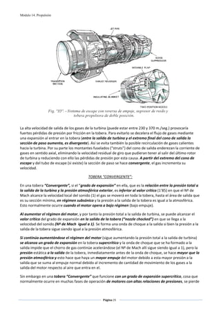 Módulo 14. Propulsión




                                                                                              
 
La alta velocidad de salida de los gases de la turbina (puede estar entre 230 y 370 m./seg.) provocaría 
fuertes pérdidas de presión por fricción en la tobera. Para evitarlo se decelera el flujo de gases mediante 
una expansión al entrar en la tobera (entre la salida de turbina y el extremo final del cono de salida la 
sección de paso aumenta, es divergente). Así se evita también la posible recirculación de gases calientes 
hacia la turbina. Por su parte los montantes fuselados (“struts”) del cono de salida enderezan la corriente de 
gases en sentido axial, eliminando la velocidad residual de giro que pudieran tener al salir del último rotor 
de turbina y reduciendo con ello las pérdidas de presión por esta causa. A partir del extremo del cono de 
escape y del tubo de escape (si existe) la sección de paso se hace convergente, el gas incrementa su 
velocidad.  

                                         TOBERA “CONVERGENTE”: 

En una tobera “Convergente”, si el “grado de expansión” en ella, que es la relación entre la presión total a 
la salida de la turbina y la presión atmosférica exterior, es inferior al valor crítico (1’85) en que el Nº de 
Mach alcance la velocidad local del sonido (1) el gas se moverá en toda la tobera, hasta el área de salida que 
es su sección mínima, en régimen subsónico y la presión a la salida de la tobera es igual a la atmosférica. 
Esto normalmente ocurre cuando el motor opera a bajo régimen (bajo empuje). 

Al aumentar el régimen del motor, y por tanto la presión total a la salida de turbina, se puede alcanzar el 
valor crítico del grado de expansión en la salida de la tobera (“nozzle chocked”) en que se llega a la 
velocidad del sonido (Nº de Mach  igual a 1). Se forma una onda de choque a la salida si bien la presión a la 
salida de la tobera sigue siendo igual a la presión atmosférica. 

Si continúa aumentándose el régimen del motor (sigue aumentando la presión total a la salida de turbina) 
se alcanza un grado de expansión en la tobera supercrítico y la onda de choque que se ha formado a la 
salida impide que el chorro de gas continúe acelerándose (el Nº de Mach allí sigue siendo igual a 1), pero la 
presión estática a la salida de la tobera, inmediatamente antes de la onda de choque, se hace mayor que la 
presión atmosférica y esto hace que haya un mayor empuje del motor debido a esta mayor presión a la 
salida que se suma al empuje normal debido al incremento de cantidad de movimiento de los gases a la 
salida del motor respecto al aire que entra en el. 

Sin embargo en una tobera “Convergente” que funcione con un grado de expansión supercrítico, cosa que 
normalmente ocurre en muchas fases de operación de motores con altas relaciones de presiones, se pierde 


                                                   Página 25  
                                                                  
                                                                  
 