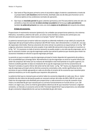 Módulo 14. Propulsión



    •    Que tanto el flujo de gases primario como el secundario salgan al exterior coaxialmente a través de 
         su propia tobera (sin mezclarse anteriormente), diseñada cada una de ellas para funcionar con la 
         eficiencia óptima en las condiciones normales de operación. 

    •    Que haya un mezclado parcial de gases calientes (primario) y aire frío (secundario) antes de salir a la 
         atmósfera a base de extender la tobera de flujo secundario de forma que cubre parcialmente 
         también la salida del primario (con esto una cierta mejora en la eficiencia del conjunto de ambos).   

        f) Cajas de accesorios. 

Proporcionan el movimiento necesario (potencia) a las unidades que proporcionan potencia a los sistemas 
hidráulico, neumático y eléctrico del avión, así como a varias bombas y sistemas de control para una 
eficiente operación del propio motor (como es el propio “starter” del motor).  

La potencia necesaria para arrastrar todo ese conjunto es obtenida mediante un eje radial y/o conjunto de 
engranajes del eje principal turbina‐compresor (de HP) del motor, bien directamente o a través de  una caja 
de engranajes intermedia. Diversas soluciones de cómo extraer esa potencia se esquematizan en la Fig. “40” 
y algunas soluciones mecánicas de como acoplar el eje radial (de extracción) al eje principal se muestran en 
la Fig. “41”. En ocasiones no todo el servicio necesario se puede acoplar a una sola caja de engranajes, por lo 
que es necesario instalar una caja de engranajes auxiliar que extrae la potencia que necesita para mover los 
accesorios instalados en ella de la caja de engranajes principal. 

La posición en que se acopla la caja de engranajes principal al motor depende de la geometría de ambos y 
de la accesibilidad que convenga darle. Normalmente la caja de engranajes se ancla en la parte inferior del 
cárter de compresor del motor (en los motores de helicóptero está inversamente en la parte superior). En 
motores turbofan grandes es típica la instalación de la caja de engranajes (con forma característica de 
“banana”) anclada a la parte inferior del cárter de fan del motor. La Fig. “42” ilustra una disposición típica de 
caja de engranajes principal y de los distintos accesorios conectados a ella, siendo significativas las dos 
secciones en que se divide agrupando en cada una de ellas el arrastre de los accesorios que necesitan poca 
potencia mecánica y en la otra aquellos que requieren alta potencia.  

La potencia total que es necesaria para arrastrar todos los accesorios depende en cada caso. De un  motor 
turbofan de alto índice de derivación puede ser necesario extraer del orden de 400 o 500 HP con ese fin. 
Cada tren de engranajes esta diseñado para proporcionar a cada accesorio en el eje de conexión el par 
motor y la velocidad de giro que necesita para su correcto funcionamiento en función de las r.p.m. del 
motor y en algún caso, como es el de los generadores eléctricos de AC que necesitan funcionar a régimen 
constante, se intercala un accesorio como la CSD (“Constant Speed Drive”) que proporciona una velocidad 
de giro constante independiente de cual sea la velocidad de giro del motor. 




                                                    Página 29  
                                                                   
                                                                   
 