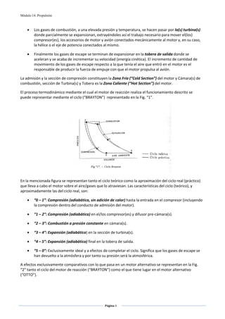 Módulo 14. Propulsión



    •    Los gases de combustión, a una elevada presión y temperatura, se hacen pasar por la(s) turbina(s) 
         donde parcialmente se expansionan, extrayéndoles así el trabajo necesario para mover el(los) 
         compresor(es), los accesorios de motor y avión conectados mecánicamente al motor y, en su caso, 
         la hélice o el eje de potencia conectados al mismo. 

    •    Finalmente los gases de escape se terminan de expansionar en la tobera de salida donde se 
         aceleran y se acaba de incrementar su velocidad (energía cinética). El incremento de cantidad de 
         movimiento de los gases de escape respecto a la que tenía el aire que entró en el motor es el 
         responsable de producir la fuerza de empuje con que el motor propulsa al avión. 

La admisión y la sección de compresión constituyen la Zona Fría (“Cold Section”) del motor y Cámara(s) de 
combustión, sección de Turbina(s) y Tobera es la Zona Caliente (“Hot Section”) del motor. 

El proceso termodinámico mediante el cual el motor de reacción realiza el funcionamiento descrito se 
puede representar mediante el ciclo (“BRAYTON”)  representado en la Fig. “1”.  




                                                                                             
                                                          
En la mencionada figura se representan tanto el ciclo teórico como la aproximación del ciclo real (práctico) 
que lleva a cabo el motor sobre el aire/gases que lo atraviesan. Las características del ciclo (teórico), y 
aproximadamente las del ciclo real, son:  

    •    “0 – 1”: Compresión (adiabática, sin adición de calor) hasta la entrada en el compresor (incluyendo 
         la compresión dentro del conducto de admisión del motor). 

    •    “1 – 2”: Compresión (adiabática) en el/los compresor(es) y difusor pre‐cámara(s). 

    •    “2 – 3”: Combustión a presión constante en cámara(s). 

    •    “3 – 4”: Expansión (adiabática) en la sección de turbina(s). 

    •    “4 – 5”: Expansión (adiabática) final en la tobera de salida. 

    •    “5 – 0”: Exclusivamente ideal y a efectos de completar el ciclo. Significa que los gases de escape se 
         han devuelto a la atmósfera y por tanto su presión será la atmosférica. 

A efectos exclusivamente comparativos con lo que pasa en un motor alternativo se representan en la Fig. 
“2” tanto el ciclo del motor de reacción (“BRAYTON”) como el que tiene lugar en el motor alternativo 
(“OTTO”). 

                                   



                                                    Página 3  
                                                                  
                                                                  
 