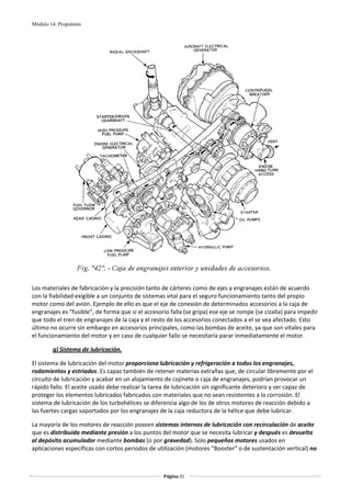 Módulo 14. Propulsión




                                                                                                    
 
Los materiales de fabricación y la precisión tanto de cárteres como de ejes y engranajes están de acuerdo 
con la fiabilidad exigible a un conjunto de sistemas vital para el seguro funcionamiento tanto del propio 
motor como del avión. Ejemplo de ello es que el eje de conexión de determinados accesorios a la caja de 
engranajes es “fusible”, de forma que si el accesorio falla (se gripa) ese eje se rompe (se cizalla) para impedir 
que todo el tren de engranajes de la caja y el resto de los accesorios conectados a el se vea afectado. Esto 
último no ocurre sin embargo en accesorios principales, como las bombas de aceite, ya que son vitales para 
el funcionamiento del motor y en caso de cualquier fallo se necesitaría parar inmediatamente el motor.     

        g) Sistema de lubricación. 

El sistema de lubricación del motor proporciona lubricación y refrigeración a todos los engranajes, 
rodamientos y estriados. Es capaz también de retener materias extrañas que, de circular libremente por el 
circuito de lubricación y acabar en un alojamiento de cojinete o caja de engranajes, podrían provocar un 
rápido fallo. El aceite usado debe realizar la tarea de lubricación sin significante deterioro y ser capaz de 
proteger los elementos lubricados fabricados con materiales que no sean resistentes a la corrosión. El 
sistema de lubricación de los turbohélices se diferencia algo de los de otros motores de reacción debido a 
las fuertes cargas soportados por los engranajes de la caja reductora de la hélice que debe lubricar.  

La mayoría de los motores de reacción poseen sistemas internos de lubricación con recirculación de aceite 
que es distribuida mediante presión a los puntos del motor que se necesita lubricar y después es devuelta 
al depósito acumulador mediante bombas (o por gravedad). Solo pequeños motores usados en 
aplicaciones específicas con cortos periodos de utilización (motores “Booster” o de sustentación vertical) no 


                                                    Página 31  
                                                                   
                                                                   
 