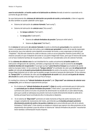 Módulo 14. Propulsión



usan la recirculación y el aceite usado en la lubricación se elimina drenado al exterior o eyectado en la 
corriente de gas del motor.   

Se usan básicamente dos sistemas de lubricación con presión de aceite y recirculación, si bien el segundo 
de ellos también se puede subdividir como sigue: 

    •    Sistema de lubricación de colector húmedo (“wet‐sump”). 

    •    Sistema de lubricación de colector seco (“dry‐sump”) 

             o    De tanque caliente (“hot‐tank”). 

             o    De tanque frío (“cold‐tank”). 

                          Sistema de válvula limitadora de presión (“pressure relief valve”). 

                          Sistema de flujo total (“full flow”). 

En el sistema de lubricación de colector húmedo el aceite es distribuido presurizado a los cojinetes del 
motor y al acoplamiento del rotor de turbina, pero retorna por gravedad al carter de la caja de engranajes 
de accesorios, que sirve además como depósito acumulador de aceite, y esos engranajes se lubrican por 
“chapoteo”. Hoy día este sistema ha caído en desuso y solo se usa en pequeños motores (como APU). Los 
motores actuales en que el depósito de aceite es una parte integral del motor, pero que el retorno del aceite 
a el se hace mediante bombas de recuperación, no pueden ser considerados como de colector húmedo. 

En los sistemas de colector seco (la casi totalidad de los usados actualmente) el aceite usado en la 
lubricación‐refrigeración de cojinetes, estriados y engranajes de motor y caja de accesorios es recogido 
mediante bombas de recuperación (“scavenger pumps”) para llevarlo al tanque (acumulador) de aceite 
externo al propio motor. En los sistemas de “tanque caliente” el cambiador de calor para la refrigeración de 
aceite está ubicado en la parte presurizada de alimentación de aceite a los puntos a lubricar, por lo que al 
tanque llega (caliente) con el calor que ha podido recoger durante el proceso de lubricación. En los sistemas 
de “tanque frío” el cambiador de calor para la refrigeración de aceite está ubicado en la parte de retorno 
del circuito de aceite antes de llegar esta (ya fría) al tanque.  

En realidad los sistemas de “válvula limitadora de presión” y de “flujo total” son sistemas de colector seco 
y tanque frío, pero se destacan especialmente porque: 

    •    En el sistema de “válvula limitadora de presión” el flujo de aceite suministrado para la lubricación 
         es controlado por la válvula limitadora de presión (“relief valve”), que opera permitiendo el 
         suministro de aceite al circuito si la presión de alimentación no excede de un valor determinado, 
         pero que cuando se sobrepasa esa presión recircula el aceite directamente desde la salida de la 
         bomba principal hacia la entrada de ella o lo devuelve al depósito. 

    •     En el sistema de “flujo total” suministra en todo momento el flujo de aceite necesario, en el 
         margen completo de revoluciones del motor, permitiendo que la bomba principal suministre 
         directamente presión de aceite a los puntos a lubricar pero prescindiendo para ello de la válvula 
         limitadora (“relief valve”). Este sistema se emplea en motores que operen con altas presiones en los 
         alojamientos de cojinetes y que de utilizar el sistema de “válvula limitadora de presión” necesitarían 
         tener bombas e alimentación mucho mayores.  




                                                      Página 32  
                                                                     
                                                                     
 