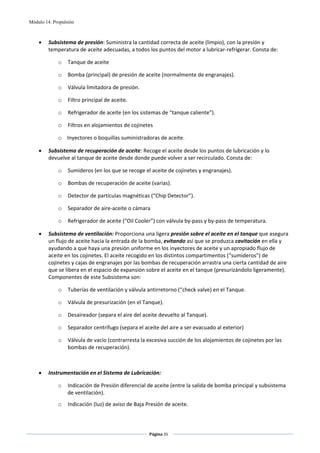 Módulo 14. Propulsión



    •    Subsistema de presión: Suministra la cantidad correcta de aceite (limpio), con la presión y 
         temperatura de aceite adecuadas, a todos los puntos del motor a lubricar‐refrigerar. Consta de: 

             o    Tanque de aceite 

             o    Bomba (principal) de presión de aceite (normalmente de engranajes). 

             o    Válvula limitadora de presión. 

             o    Filtro principal de aceite. 

             o    Refrigerador de aceite (en los sistemas de “tanque caliente”). 

             o    Filtros en alojamientos de cojinetes 

             o Inyectores o boquillas suministradoras de aceite. 

    •    Subsistema de recuperación de aceite: Recoge el aceite desde los puntos de lubricación y lo 
         devuelve al tanque de aceite desde donde puede volver a ser recirculado. Consta de: 

             o    Sumideros (en los que se recoge el aceite de cojinetes y engranajes). 

             o    Bombas de recuperación de aceite (varias). 

             o    Detector de partículas magnéticas (“Chip Detector”). 

             o    Separador de aire‐aceite o cámara  

             o    Refrigerador de aceite (“Oil Cooler”) con válvula by‐pass y by‐pass de temperatura. 

    •    Subsistema de ventilación: Proporciona una ligera presión sobre el aceite en el tanque que asegura 
         un flujo de aceite hacia la entrada de la bomba, evitando así que se produzca cavitación en ella y 
         ayudando a que haya una presión uniforme en los inyectores de aceite y un apropiado flujo de 
         aceite en los cojinetes. El aceite recogido en los distintos compartimentos (“sumideros”) de 
         cojinetes y cajas de engranajes por las bombas de recuperación arrastra una cierta cantidad de aire 
         que se libera en el espacio de expansión sobre el aceite en el tanque (presurizándolo ligeramente). 
         Componentes de este Subsistema son: 

             o    Tuberías de ventilación y válvula antirretorno (“check valve) en el Tanque. 

             o    Válvula de presurización (en el Tanque). 

             o    Desaireador (separa el aire del aceite devuelto al Tanque). 

             o    Separador centrífugo (separa el aceite del aire a ser evacuado al exterior) 

             o    Válvula de vacío (contrarresta la excesiva succión de los alojamientos de cojinetes por las 
                  bombas de recuperación).  

 

    •    Instrumentación en el Sistema de Lubricación:  

             o    Indicación de Presión diferencial de aceite (entre la salida de bomba principal y subsistema 
                  de ventilación). 
             o    Indicación (luz) de aviso de Baja Presión de aceite. 



                                                     Página 35  
                                                                    
                                                                    
 