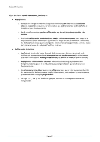 Módulo 14. Propulsión



 
Algún detalle de las más importantes funciones es: 

    •    Refrigeración:  

             o    Es necesario refrigerar determinadas partes del motor (y en determinadas ocasiones 
                  algunos accesorios) porque sino la temperatura que podrían alcanzar podría dañarlas o 
                  impedir su buen funcionamiento.  

             o    Las áreas del motor que precisan refrigeración son las secciones de combustión y de 
                  turbina.  

             o    Precisarán refrigeración o calentamiento los ejes y discos de compresor para asegurar la 
                  mejor distribución de temperatura (y por tanto la mayor eficiencia del motor) controlando 
                  las dilataciones térmicas que mantengan las mínimas tolerancias permitidas entre los álabes 
                  del rotor y su banda de rodadura (“seal”) en el cárter. 

    •    Refrigeración de turbina: 

             o    La eficiencia térmica del motor depende de la temperatura del gas a la entrada en la 
                  turbina, que a su vez depende de la temperatura que puedan soportan los materiales de 
                  que están fabricados los álabes guía de estator y los álabes de rotor (de primer escalón).  

             o    Refrigerando continuamente los álabes mencionados se consigue poder elevar la 
                  temperatura de los gases de combustión que pasan por ellos sin que afecte a su buen 
                  funcionamiento.  

             o    Los discos de turbina deben igualmente refrigerarse para que el calor que por conducción 
                  les transmiten los álabes provoque en ellos dilataciones y contracciones incontroladas que 
                  puedan ocasionar fallos por fatiga térmica. 

             o    Las Figs. “48”, “49” y “50” muestran ejemplos de como se realiza prácticamente esa 
                  refrigeración. 




                                                    Página 37  
                                                                   
                                                                   
 