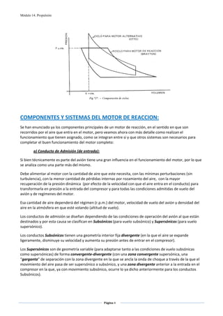 Módulo 14. Propulsión




                                                                                           
         
                  
COMPONENTES Y SISTEMAS DEL MOTOR DE REACCION: 
Se han enunciado ya los componentes principales de un motor de reacción, en el sentido en que son 
recorridos por el aire que entra en el motor, pero veamos ahora con más detalle como realizan el 
funcionamiento que tienen asignado, como se integran entre si y que otros sistemas son necesarios para 
completar el buen funcionamiento del motor completo: 

        a) Conducto de Admisión (de entrada): 

Si bien técnicamente es parte del avión tiene una gran influencia en el funcionamiento del motor, por lo que 
se analiza como una parte más del mismo. 

Debe alimentar al motor con la cantidad de aire que este necesita, con las mínimas perturbaciones (sin 
turbulencia), con la menor cantidad de pérdidas internas por rozamiento del aire,  con la mayor 
recuperación de la presión dinámica  (por efecto de la velocidad con que el aire entra en el conducto) para 
transformarla en presión a la entrada del compresor y para todas las condiciones admitidas de vuelo del 
avión y de regímenes del motor.  

Esa cantidad de aire dependerá del régimen (r.p.m.) del motor, velocidad de vuelo del avión y densidad del 
aire en la atmósfera en que esté volando (altitud de vuelo). 

Los conductos de admisión se diseñan dependiendo de las condiciones de operación del avión al que están 
destinados y por esta causa se clasifican en Subsónicos (para vuelo subsónico) y Supersónicos (para vuelo 
supersónico).  

Los conductos Subsónicos tienen una geometría interior fija divergente (en la que el aire se expande 
ligeramente, disminuye su velocidad y aumenta su presión antes de entrar en el compresor).  

Los Supersónicos son de geometría variable (para adaptarse tanto a las condiciones de vuelo subsónicas 
como supersónicas) de forma convergente‐divergente (con una zona convergente supersónica, una 
“garganta” de separación con la zona divergente en la que se ancla la onda de choque a través de la que el 
movimiento del aire pasa de ser supersónico a subsónico, y una zona divergente anterior a la entrada en el 
compresor en la que, ya con movimiento subsónico, ocurre lo ya dicho anteriormente para los conductos 
Subsónicos).  




                                                  Página 4  
                                                                
                                                                
 
