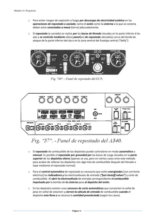 Módulo 14. Propulsión



             o    Para evitar riesgos de explosión o fuego por descargas de electricidad estática en las 
                  operaciones de repostado o vaciado, tanto el avión como la cisterna a la que se conecta 
                  deben estar conectados a masa (tierra) adecuadamente. 

             o    El repostado (y vaciado) se realiza por las bocas de llenado situadas en la parte inferior d las 
                  alas y se controla mediante el(los) panel(es) de repostado ubicado(s) cerca del borde de 
                  ataque de la parte inferior del ala o en la zona ventral del fuselaje central (“belly”). 




                                                                                                           
 
 




                                                                                                                
 
             o    El repostado de combustible de los depósitos puede controlarse en modo automático o 
                  manual. Es posible el repostado por gravedad por las bocas de carga situadas en la parte 
                  superior de los depósitos alares (apenas se usa, pero en ciertos casos sirve este método 
                  para acabar de rellenar los depósitos con algo más de combustible después del llenado a 
                  tope mediante el repostado normal).  

             o    Para el control automático de repostado es necesario que estén energizados (con corriente 
                  eléctrica) los indicadores y las electroválvulas de entrada (“fuel shutoff valves”) y corte de 
                  combustible. Al abrir la electroválvula de entrada correspondiente el combustible 
                  impulsado por la bomba de la cisterna pasa al depósito del avión. 

             o    En los depósitos existen unos sensores de corte automáticos que convierten la señal de 
                  peso en señal de volumen y cierran la válvula de entrada de combustible cuando el 
                  depósito esta lleno o se alcanza la cantidad preselectada (según los casos). 



                                                     Página 44  
                                                                    
                                                                    
 