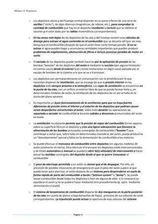 Módulo 14. Propulsión



             o    Los depósitos alares y del fuselaje central disponen en su parte inferior de una serie de 
                  varillas (”sticks”), de tipos diversos (magnéticas, de rebose, etc.), para comprobar la 
                  cantidad de combustible que hay en el depósito (mediante la lectura que se obtiene al 
                  sacarlas y el valor dado por las tablas matemáticas correspondientes). 

             o    En las zonas más bajas de los depósitos de las alas y del fuselaje existen unas válvulas de 
                  drenaje para extraer el agua contenida en el combustible que se decanta allí (por ser más 
                  densa que el combustible) después de que el avión lleve cierto tiempo parado. Si no se 
                  extrae el agua pueden llegar a acumularse cantidades importantes que pueden producir 
                  problemas de engelamiento, obstrucción de filtros e incluso provocar paradas de motor en 
                  vuelo.   

             o    El vaciado de los depósitos puede también hacerse por la aplicación de presión de las 
                  bombas “booster” de los depósitos del avión o mediante la succión (con alguna limitación 
                  en ciertos casos) desde el exterior (con ciertas limitaciones en algún caso) aplicada por el 
                  equipo de bombeo de la cisterna a la que se va a transvasar. 

             o    Los depósitos van permanentemente en comunicación con la atmósfera por lo que 
                  necesitan disponer de Ventilación, que se encarga de que la presión interior en los 
                  depósitos esté siempre próxima a la atmosférica. Las cajas de ventilación se encuentran en 
                  la punta de las alas, con un orificio al exterior libre de que se pueda formar hielo y, en 
                  determinados modelos de avión, la ventilación de los depósitos de un ala se halla en la 
                  punta del plano opuesto.  

             o    Es importante un buen funcionamiento de la ventilación para que no haya fuertes 
                  diferencias de presión entre el interior y el exterior de los depósitos que podrían causar 
                  serios desperfectos estructurales al avión, sobre todo durante las operaciones de 
                  repostado y vaciado de combustible o durante subidas y descensos pronunciados del avión 
                  en vuelo. 

             o    La ventilación no obstante permite que la presión de vapor del combustible forme vapores 
                  sobre su superficie libre en el depósito y cree una ligera sobrepresión que favorece la 
                  alimentación de las bombas principales sumergidas de combustible (“booster”) que 
                  contribuye a evitar que, sobre todo en determinadas maniobras del avión, pueda producirse 
                  un “descebamiento” parcial y fallos en la alimentación de combustible a los motores.  

             o    Se puede efectuar el transvase de combustible entre depósitos (en algunos modelos de 
                  avión solamente en tierra). Para efectuar el transvase los depósitos están intercomunicados 
                  y de modo automático o manual se puede(n) abrir la(s) válvula(s) de interconexión y hacer 
                  actuar las bombas sumergidas del depósito desde el que se quiere transvasar el 
                  combustible. 

             o    El peso de aterrizaje permitido a un avión es menor que el de despegue. Por ello, en 
                  previsión de posibles situaciones de emergencia en que el peso del avión supere al que 
                  puede tener para aterrizar, el avión dispone de un sistema para desprenderse en vuelo de 
                  forma rápida de parte del combustible a bordo (“jettison system” o “dump”). Se puede 
                  lanzar combustible desde todos los depósitos o bien de alguno de ellos  si lo necesario es 
                  equilibrar el avión y no se pudiera hacer mediante otro procedimiento (p. ejem. mediante 
                  alimentación cruzada).  

             o    El sistema de lanzamiento de combustible dispone de dos mangueras en la parte posterior 
                  de las alas (en punta de planos o bajo barquillas de flaps),  provistas de sus válvulas de corte 
                  correspondientes. La tripulación puede actuar la apertura de esas válvulas del sistema 



                                                     Página 45  
                                                                    
                                                                    
 