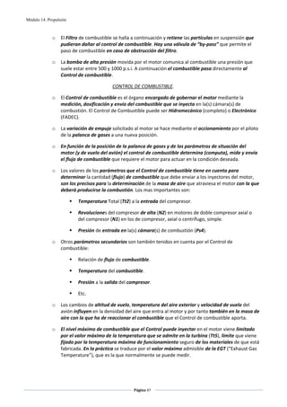 Módulo 14. Propulsión



             o    El Filtro de combustible se halla a continuación y retiene las partículas en suspensión que 
                  pudieran dañar al control de combustible. Hay una válvula de “by‐pass” que permite el 
                  paso de combustible en caso de obstrucción del filtro.  

             o    La bomba de alta presión movida por el motor comunica al combustible una presión que 
                  suele estar entre 500 y 1000 p.s.i. A continuación el combustible pasa directamente al 
                  Control de combustible. 

                                          CONTROL DE COMBUSTIBLE. 

             o    El Control de combustible es el órgano encargado de gobernar el motor mediante la 
                  medición, dosificación y envío del combustible que se inyecta en la(s) cámara(s) de 
                  combustión. El Control de Combustible puede ser Hidromecánico (completo) o Electrónico 
                  (FADEC). 

             o    La variación de empuje solicitado al motor se hace mediante el accionamiento por el piloto 
                  de la palanca de gases a una nueva posición.  

             o    En función de la posición de la palanca de gases y de los parámetros de situación del 
                  motor (y de vuelo del avión) el control de combustible determina (computa), mide y envía 
                  el flujo de combustible que requiere el motor para actuar en la condición deseada. 

             o    Los valores de los parámetros que el Control de combustible tiene en cuenta para 
                  determinar la cantidad (flujo) de combustible que debe enviar a los inyectores del motor, 
                  son los precisos para la determinación de la masa de aire que atraviesa el motor con la que 
                  deberá producirse la combustión. Los mas importantes son: 

                          Temperatura Total (Tt2) a la entrada del compresor. 

                          Revoluciones del compresor de alta (N2) en motores de doble compresor axial o  
                          del compresor (N1) en los de compresor, axial o centrífugo, simple. 

                          Presión de entrada en la(s) cámara(s) de combustión (Ps4). 

             o    Otros parámetros secundarios son también tenidos en cuenta por el Control de 
                  combustible: 

                          Relación de flujo de combustible. 

                          Temperatura del combustible. 

                          Presión a la salida del compresor. 

                          Etc. 

             o    Los cambios de altitud de vuelo, temperatura del aire exterior y velocidad de vuelo del 
                  avión influyen en la densidad del aire que entra al motor y por tanto también en la masa de 
                  aire con la que ha de reaccionar el combustible que el Control de combustible aporta.  

             o    El nivel máximo de combustible que el Control puede inyectar en el motor viene limitado 
                  por el valor máximo de la temperatura que se admite en la turbina (Tt5), límite que viene 
                  fijado por la temperatura máxima de funcionamiento seguro de los materiales de que está 
                  fabricada. En la práctica se traduce por el valor máximo admisible de la EGT (“Exhaust Gas 
                  Temperature”), que es la que normalmente se puede medir. 




                                                    Página 47  
                                                                   
                                                                   
 