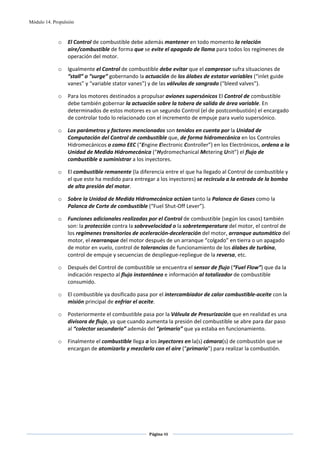 Módulo 14. Propulsión



             o    El Control de combustible debe además mantener en todo momento la relación 
                  aire/combustible de forma que se evite el apagado de llama para todos los regímenes de 
                  operación del motor. 

             o    Igualmente el Control de combustible debe evitar que el compresor sufra situaciones de 
                  “stall” o “surge” gobernando la actuación de los álabes de estator variables (“inlet guide 
                  vanes” y “variable stator vanes”) y de las válvulas de sangrado (“bleed valves”).  

             o    Para los motores destinados a propulsar aviones supersónicos El Control de combustible 
                  debe también gobernar la actuación sobre la tobera de salida de área variable. En 
                  determinados de estos motores es un segundo Control (el de postcombustión) el encargado 
                  de controlar todo lo relacionado con el incremento de empuje para vuelo supersónico. 

             o    Los parámetros y factores mencionados son tenidos en cuenta por la Unidad de 
                  Computación del Control de combustible que, de forma hidromecánica en los Controles 
                  Hidromecánicos o como EEC (“Engine Electronic Controller”) en los Electrónicos, ordena a la 
                  Unidad de Medida Hidromecánica (“Hydromechanical Metering Unit”) el flujo de 
                  combustible a suministrar a los inyectores. 

             o    El combustible remanente (la diferencia entre el que ha llegado al Control de combustible y 
                  el que este ha medido para entregar a los inyectores) se recircula a la entrada de la bomba 
                  de alta presión del motor.  

             o    Sobre la Unidad de Medida Hidromecánica actúan tanto la Palanca de Gases como la 
                  Palanca de Corte de combustible (“Fuel Shut‐Off Lever”). 

             o    Funciones adicionales realizadas por el Control de combustible (según los casos) también 
                  son: la protección contra la sobrevelocidad o la sobretemperatura del motor, el control de 
                  los regímenes transitorios de aceleración‐deceleración del motor, arranque automático del 
                  motor, el rearranque del motor después de un arranque “colgado” en tierra o un apagado 
                  de motor en vuelo, control de tolerancias de funcionamiento de los álabes de turbina, 
                  control de empuje y secuencias de despliegue‐repliegue de la reversa, etc. 

             o    Después del Control de combustible se encuentra el sensor de flujo (“Fuel Flow”) que da la 
                  indicación respecto al flujo instantáneo e información al totalizador de combustible 
                  consumido. 

             o    El combustible ya dosificado pasa por el intercambiador de calor combustible‐aceite con la 
                  misión principal de enfriar el aceite. 

             o    Posteriormente el combustible pasa por la Válvula de Presurización que en realidad es una 
                  divisora de flujo, ya que cuando aumenta la presión del combustible se abre para dar paso 
                  al “colector secundario” además del “primario” que ya estaba en funcionamiento. 

             o    Finalmente el combustible llega a los inyectores en la(s) cámara(s) de combustión que se 
                  encargan de atomizarlo y mezclarlo con el aire (“primario”) para realizar la combustión. 

  

 
 
 
 




                                                    Página 48  
                                                                   
                                                                   
 
