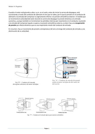 Módulo 14. Propulsión



Cuando el motor está girando a altas r.p.m. en el suelo, antes de iniciar la carrera de despegue, está 
succionando a través del conducto de admisión el aire que le rodea, por lo que la presión en el conducto de 
admisión a la entrada del compresor es ligeramente inferior a la presión atmosférica exterior. A medida que 
se incrementa la velocidad del avión durante la carrera de despegue la presión dinámica a la entrada 
aumenta y, aunque también se incrementan las pérdidas internas por rozamiento en el conducto, la presión 
a la entrada del compresor iguala o supera a la presión atmosférica externa, es decir hay una recuperación 
de presión por efecto dinámico que es una importante misión del conducto de entrada. 

En resumen, hay un incremento de presión y temperatura del aire a lo largo del conducto de entrada y una 
disminución de su velocidad. 

 

 
 
 
 
 
 
 




                                                                                                      
                                 
 
 




                                                                                                  
                                                            
                                                            



                                                    Página 5  
                                                                          
                                                                          
 