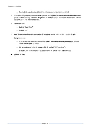 Módulo 14. Propulsión



             o    Que baja la presión neumática (si el método de arranque es neumático). 

     • Al alcanzar el régimen especificado de N2 (aprox. el 20%) abrir la válvula de corte de combustible 
        (“Fuel Shut‐Off Valve”). El circuito de ignición se cierra, la chispa enciende la mezcla en la cámara 
        de combustión y el motor se acelera. 

     • Comprobar que: 

             o    Sube el “Fuel Flow”. 

             o    Sube la EGT. 

     •   Cese del accionamiento del interruptor de arranque (aprox. entre el 30% y el 40% de N2). 

     •   Comprobar que: 

             o    Si el arranque es mediante neumático sube la presión neumática y se apaga el aviso de 
                  “Start Valve Open” (si lleva). 

             o    No se enciende el aviso de baja presión de aceite (“Oil Press. Low”). 

             o    El motor gira normalmente y los parámetros de ralentí están estabilizados. 

    •    Ignición en “Off”. 

                                                    _______ 
 
 




                                                    Página 50  
                                                                   
                                                                   
 