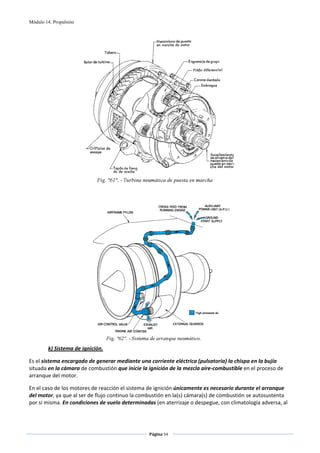 Módulo 14. Propulsión




                                                                                        
                                                       
                                                       




                                                                                    
        k) Sistema de ignición. 

Es el sistema encargado de generar mediante una corriente eléctrica (pulsatoria) la chispa en la bujía 
situada en la cámara de combustión que inicie la ignición de la mezcla aire‐combustible en el proceso de 
arranque del motor.  

En el caso de los motores de reacción el sistema de ignición únicamente es necesario durante el arranque 
del motor, ya que al ser de flujo continuo la combustión en la(s) cámara(s) de combustión se autosustenta 
por si misma. En condiciones de vuelo determinadas (en aterrizaje o despegue, con climatología adversa, al 



                                                 Página 54  
                                                                
                                                                
 