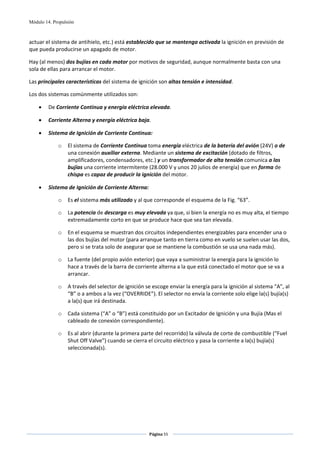 Módulo 14. Propulsión



actuar el sistema de antihielo, etc.) está establecido que se mantenga activada la ignición en previsión de 
que pueda producirse un apagado de motor. 

Hay (al menos) dos bujías en cada motor por motivos de seguridad, aunque normalmente basta con una 
sola de ellas para arrancar el motor. 

Las principales características del sistema de ignición son altas tensión e intensidad. 

Los dos sistemas comúnmente utilizados son: 

    •    De Corriente Continua y energía eléctrica elevada. 

    •    Corriente Alterna y energía eléctrica baja. 

    •    Sistema de Ignición de Corriente Continua: 

             o    El sistema de Corriente Continua toma energía eléctrica de la batería del avión (24V) o de 
                  una conexión auxiliar externa. Mediante un sistema de excitación (dotado de filtros, 
                  amplificadores, condensadores, etc.) y un transformador de alta tensión comunica a las 
                  bujías una corriente intermitente (28.000 V y unos 20 julios de energía) que en forma de 
                  chispa es capaz de producir la ignición del motor. 

    •    Sistema de Ignición de Corriente Alterna: 

             o    Es el sistema más utilizado y al que corresponde el esquema de la Fig. “63”. 

             o    La potencia de descarga es muy elevada ya que, si bien la energía no es muy alta, el tiempo 
                  extremadamente corto en que se produce hace que sea tan elevada. 

             o    En el esquema se muestran dos circuitos independientes energizables para encender una o 
                  las dos bujías del motor (para arranque tanto en tierra como en vuelo se suelen usar las dos, 
                  pero si se trata solo de asegurar que se mantiene la combustión se usa una nada más). 

             o    La fuente (del propio avión exterior) que vaya a suministrar la energía para la ignición lo 
                  hace a través de la barra de corriente alterna a la que está conectado el motor que se va a 
                  arrancar. 

             o    A través del selector de ignición se escoge enviar la energía para la ignición al sistema “A”, al 
                  “B” o a ambos a la vez (“OVERRIDE”). El selector no envía la corriente solo elige la(s) bujía(s) 
                  a la(s) que irá destinada. 

             o    Cada sistema (“A” o “B”) está constituido por un Excitador de Ignición y una Bujía (Mas el 
                  cableado de conexión correspondiente). 

             o    Es al abrir (durante la primera parte del recorrido) la válvula de corte de combustible (“Fuel 
                  Shut Off Valve”) cuando se cierra el circuito eléctrico y pasa la corriente a la(s) bujía(s) 
                  seleccionada(s). 




                                                     Página 55  
                                                                    
                                                                    
 