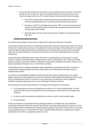 Módulo 14. Propulsión



             o    En caso de fallo total de la corriente alterna o de no disponer para el arranque ni de Grupo 
                  Auxiliar de tierra ni del A.P.U. del avión se puede efectuar el arranque del motor como 
                  muestra el esquema de la Fig. “65” usando la batería del avión como fuente de energía: 

                          Al no tener corriente alterna el Relé de potencia de encendido del inversor se 
                          alimenta automáticamente de la corriente continua de la barra de la batería. 

                          Situando el “switch” de emergencia en posición “Off” la corriente continua de que 
                          disponía el Relé de potencia pasa al Inversor de emergencia que la transforma en 
                          corriente alterna de 115 VAC. 

                          Desde ahí sigue el mismo camino y proceso que se indicó en el esquema anterior 
                          (Fig. “64”).  

        l) Sistema de antihielo (de motor). 

Es el sistema que protege al motor contra los efectos de la ingestión de hielo por la admisión. 

La formación de hielo puede darse en los bordes de ataque del conducto de admisión del motor, del cono de 
entrada, de los álabes guía de entrada, de los álabes del compresor de baja o de los álabes de fan. Es posible 
a partir de gotas de agua subenfriadas, por debajo del punto de congelación, cuando el avión vuela entre 
nubes con muy baja temperatura o durante las operaciones en tierra con niebla igualmente a muy baja 
temperatura. 

Las gotas de agua subenfriadas ceden el calor de fusión a la superficie (de las mencionadas) con la que 
entran en contacto, transformándose inmediatamente en hielo y adhiriéndose a ella. El hielo así formado 
puede acumularse y distorsionar señales e indicaciones (tubos pitot, indicadores de presión, antenas, etc.) o 
provocar pérdidas del empuje o las r.p.m. del motor (o ambas). 

Si bien teóricamente no pueden existir gotas d agua subenfriadas a temperaturas de ‐40º C, pueden ser 
transportadas a mayores altitudes más frías y, en la práctica, se ha observado el fenómeno incluso a 
temperaturas de ‐60º C. 

Los motores son susceptibles a problemas de formación de hielo incluso a temperaturas unos cuantos 
grados superiores a la de congelación (si se dan las condiciones meteorológicas favorables para ello), ya que 
el aire es acelerado para entrar en el motor y como consecuencia inicialmente se enfría, pudiendo 
subenfríar las gotas de agua que entren con el, dando lugar al fenómeno descrito. 

Se recomienda el uso del sistema antihielo si se da alguna de las siguientes circunstancias: 

    •    En las operaciones en tierra si la temperatura es inferior a 6º C y hay humedad visible. Si no hay 
         humedad visible cuando la temperatura de rocío se aproxima a menos de 3º C de la temperatura 
         ambiente. 

    •    En vuelo cuando la temperatura (total) del aire es inferior a 10º C y hay humedad visible. 

    •    En caso de duda. 

El hielo acumulado en la entrada del motor puede desprenderse y ser ingerido por este, dañando el 
aislamiento acústico del interior del conducto de admisión o los propios álabes guía, de compresor o de fan. 
Si la cantidad de hielo es suficientemente elevada puede restringir y distorsionar el flujo de aire a la entrada, 
lo oque puede provocar un “compressor stall” que, en determinadas condiciones, puede provocar daños 
importantes en el motor o una parada de motor en vuelo. 

 



                                                    Página 58  
                                                                   
                                                                   
 