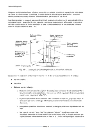 Módulo 14. Propulsión



El sistema antihielo debe ofrecer suficiente protección en cualquier situación de operación del avión. Debe 
ser fiable, fácil de mantener, incrementar lo menos posible el peso del motor (y del avión) y no utilizar 
demasiada energía que haga disminuir sensiblemente las “performances” del motor.  

Cuando se analiza si es necesaria la protección antihielo para determinadas áreas de la zona de admisión y 
entrada del motor y la cantidad de calor a aportar a las mismas para mantener la formación y crecimiento 
del hielo en ellas dentro de límites aceptables se llega  a conclusiones como las que muestra el esquema 
(para un motor turbofan) de la Fig. “66”. 

                                                         
                                                         




                                                                                                       
                                                         
Los sistemas de protección contra hielo en motores son de dos tipos (o una combinación de ambos): 

    •    Por aire caliente. 

    •    Eléctricos. 

    •    Sistemas por aire caliente: 

             o El sistema toma aire caliente sangrado de las etapas del compresor de alta potencia (HPC) y 
               lo suministra a las zonas a calefactor a través de una válvula reguladora de presión, como se 
               muestra en el esquema de la Fig. “67”. 

             o La protección antihielo de los álabes del rotor raramente es necesaria, ya que por efecto de 
               la rotación (por fuerza centrífuga) el hielo en su incipiente formación es inmediatamente 
               dispersado. 

             o Si requerirán protección antihielo los estatores (álabes guía) anteriores al primer escalón del 
               rotor. 

             o Si el cono de entrada (“Nose Cone”) es rotatorio (“Spinner”)  puede que no necesite 
               protección antihielo si su forma, construcción y características de su rotación  son tales que 
               hagan aceptable el nivel de formación de hielo en el. Cuando si está protegido puede que lo 




                                                   Página 59  
                                                                  
                                                                  
 