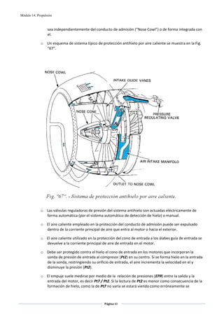 Módulo 14. Propulsión



                  sea independientemente del conducto de admisión (“Nose Cowl”) o de forma integrada con 
                  el. 

             o Un esquema de sistema típico de protección antihielo por aire caliente se muestra en la Fig. 
               “67”. 

                                                         

                                                         




                                                                                                  
 
             o Las válvulas reguladoras de presión del sistema antihielo son actuadas eléctricamente de 
               forma automática (por el sistema automático de detección de hielo) o manual. 

             o El aire caliente empleado en la protección del conducto de admisión puede ser expulsado 
               dentro de la corriente principal de aire que entra al motor o hacia el exterior. 

             o El aire caliente utilizado en la protección del cono de entrada a los álabes guía de entrada se 
               devuelve a la corriente principal de aire de entrada en el motor. 

             o Debe ser protegido contra el hielo el cono de entrada en los motores que incorporan la 
               sonda de presión de entrada al compresor (Pt2) en su centro. Si se forma hielo en la entrada 
               de la sonda, restringiendo su orificio de entrada, el aire incrementa la velocidad en el y 
               disminuye la presión (Pt2).  

             o El empuje suele medirse por medio de la  relación de presiones (EPR) entre la salida y la 
               entrada del motor, es decir Pt7 / Pt2. Si la lectura de Pt2 es menor como consecuencia de la 
               formación de hielo, como la de Pt7 no varía se estará viendo como erróneamente se 


                                                   Página 60  
                                                                  
                                                                  
 